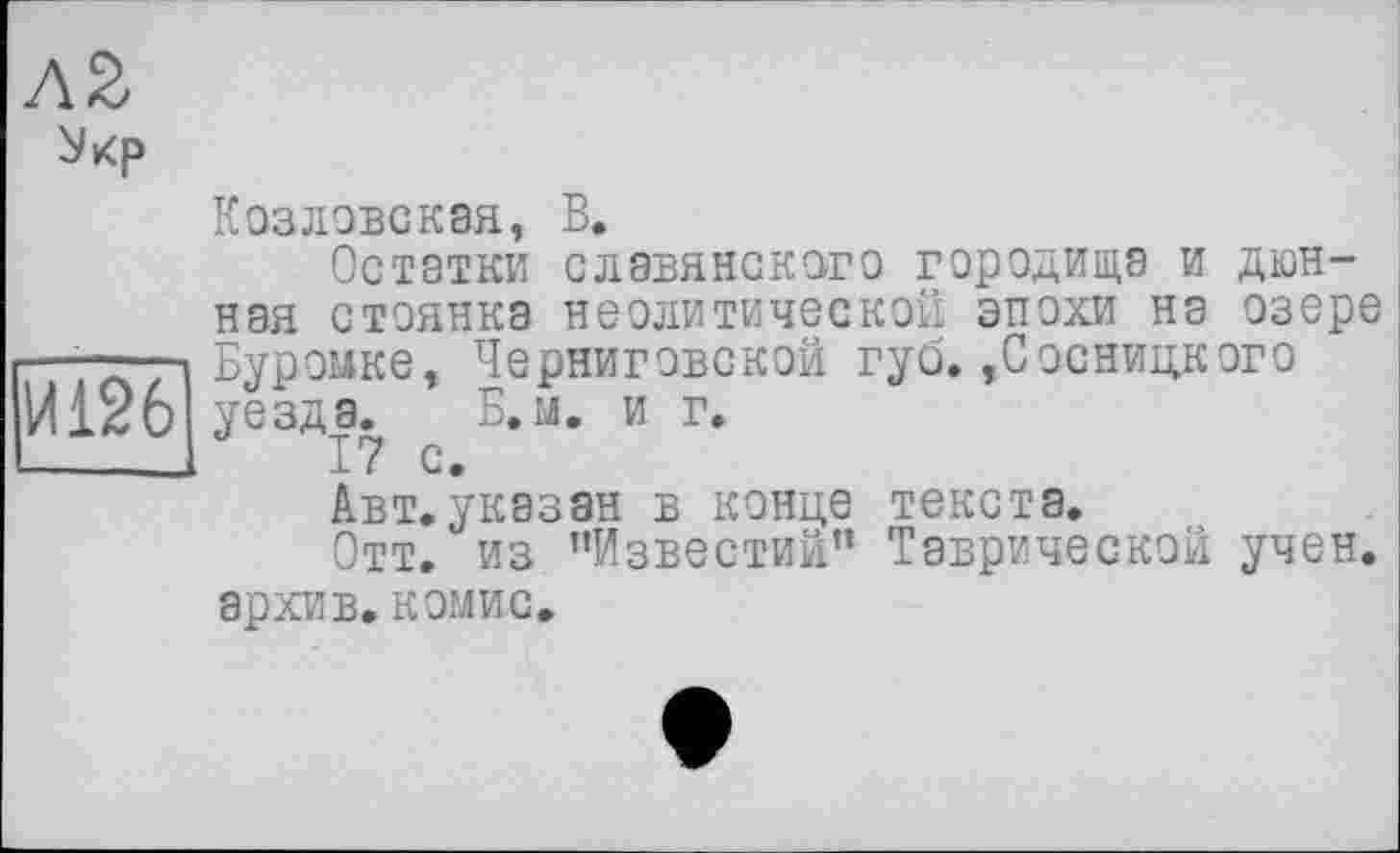 ﻿Л2
И126
Козловская, В.
Остатки славянского городища и дюнная стоянка неолитической эпохи на озере Буромке, Черниговской губ.,Сосницкого уезда. Б. м. и г.
17 с.
Авт.указан в конце текста.
Отт. из ’’Известий" Таврической учен, архив, комис.